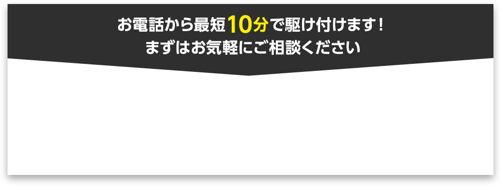 お電話から10分で駆けつけます！まずはお気軽にご相談ください