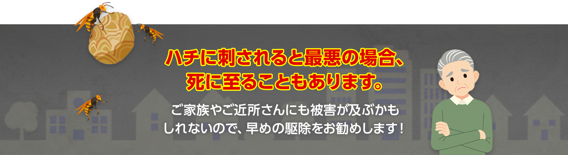 ハチに刺されると最悪の場合、死に至ることもあります。ご家族やご近所さんにも被害が及ぶかもしれないので、早めの駆除をお勧めします！