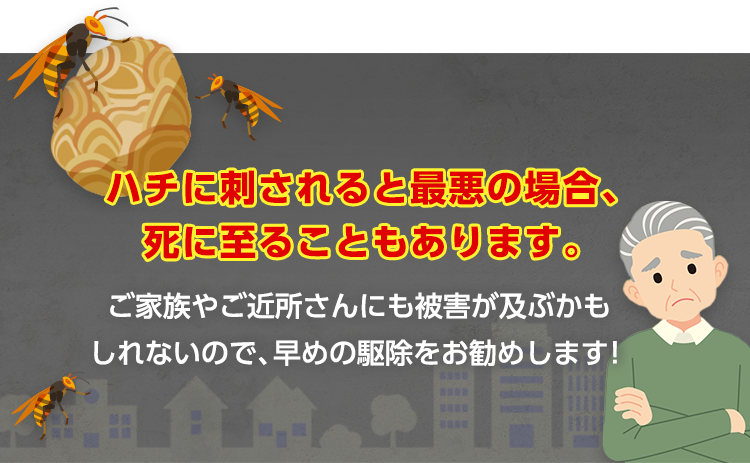 ハチに刺されると最悪の場合、死に至ることもあります。ご家族やご近所さんにも被害が及ぶかもしれないので、早めの駆除をお勧めします！